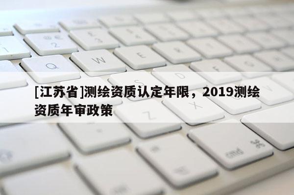 [江蘇省]測(cè)繪資質(zhì)認(rèn)定年限，2019測(cè)繪資質(zhì)年審政策