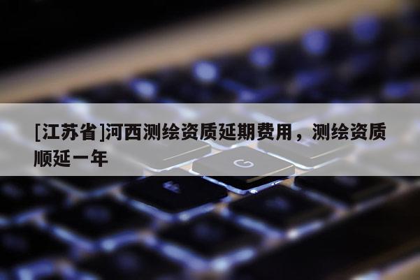 [江蘇省]河西測繪資質(zhì)延期費(fèi)用，測繪資質(zhì)順延一年