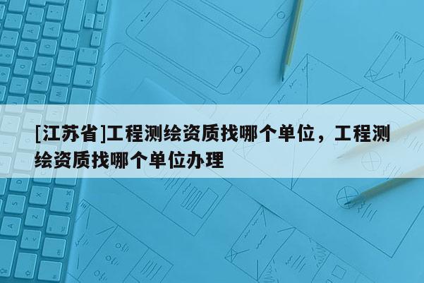 [江蘇省]工程測繪資質(zhì)找哪個單位，工程測繪資質(zhì)找哪個單位辦理