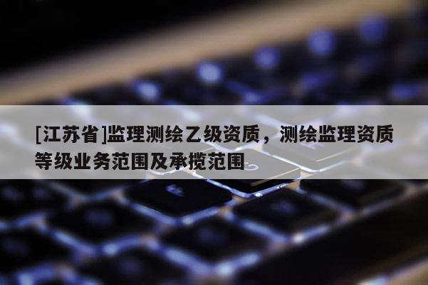 [江蘇省]監(jiān)理測繪乙級資質(zhì)，測繪監(jiān)理資質(zhì)等級業(yè)務(wù)范圍及承攬范圍