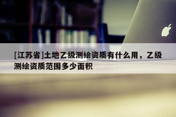 [江蘇省]土地乙級測繪資質(zhì)有什么用，乙級測繪資質(zhì)范圍多少面積