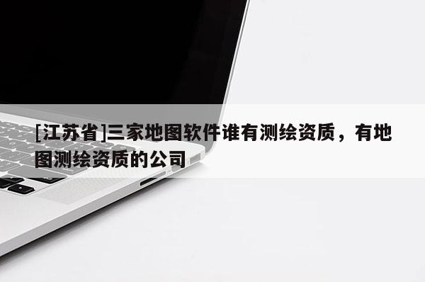 [江蘇省]三家地圖軟件誰有測繪資質(zhì)，有地圖測繪資質(zhì)的公司