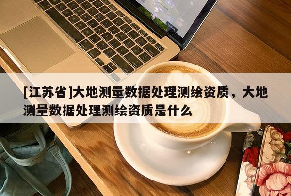 [江蘇省]大地測(cè)量數(shù)據(jù)處理測(cè)繪資質(zhì)，大地測(cè)量數(shù)據(jù)處理測(cè)繪資質(zhì)是什么
