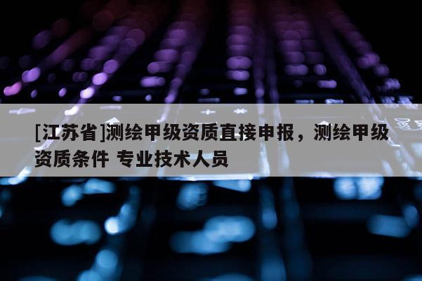 [江蘇省]測繪甲級資質(zhì)直接申報，測繪甲級資質(zhì)條件 專業(yè)技術人員