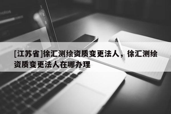 [江蘇省]徐匯測繪資質(zhì)變更法人，徐匯測繪資質(zhì)變更法人在哪辦理