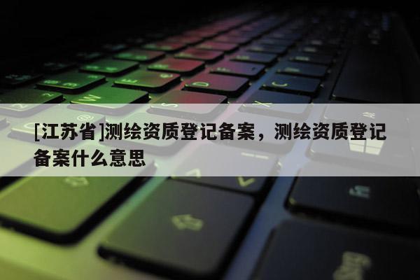 [江蘇省]測(cè)繪資質(zhì)登記備案，測(cè)繪資質(zhì)登記備案什么意思