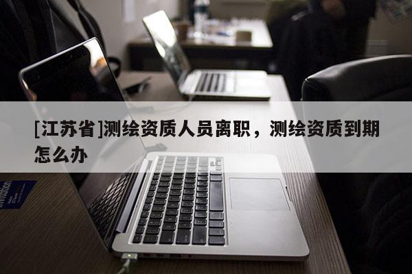 [江蘇省]測繪資質(zhì)人員離職，測繪資質(zhì)到期怎么辦
