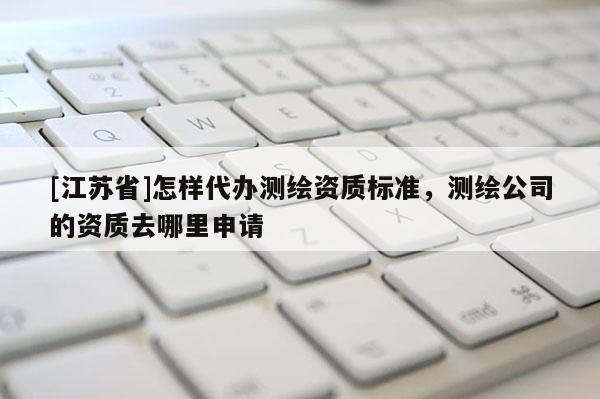 [江蘇省]怎樣代辦測(cè)繪資質(zhì)標(biāo)準(zhǔn)，測(cè)繪公司的資質(zhì)去哪里申請(qǐng)