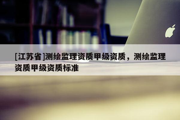 [江蘇省]測繪監(jiān)理資質(zhì)甲級資質(zhì)，測繪監(jiān)理資質(zhì)甲級資質(zhì)標準