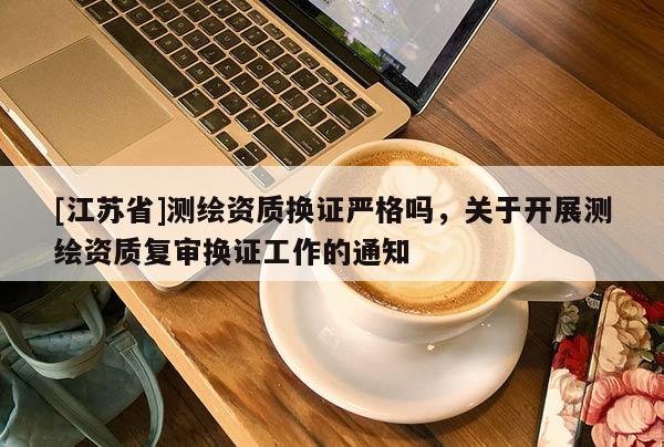 [江蘇省]測(cè)繪資質(zhì)換證嚴(yán)格嗎，關(guān)于開(kāi)展測(cè)繪資質(zhì)復(fù)審換證工作的通知