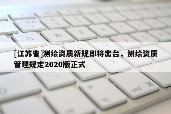 [江蘇省]測(cè)繪資質(zhì)新規(guī)即將出臺(tái)，測(cè)繪資質(zhì)管理規(guī)定2020版正式