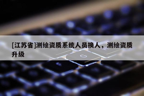 [江蘇省]測繪資質(zhì)系統(tǒng)人員換人，測繪資質(zhì)升級
