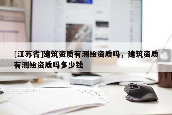 [江蘇省]建筑資質(zhì)有測繪資質(zhì)嗎，建筑資質(zhì)有測繪資質(zhì)嗎多少錢