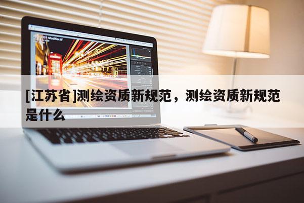 [江蘇省]測繪資質(zhì)新規(guī)范，測繪資質(zhì)新規(guī)范是什么