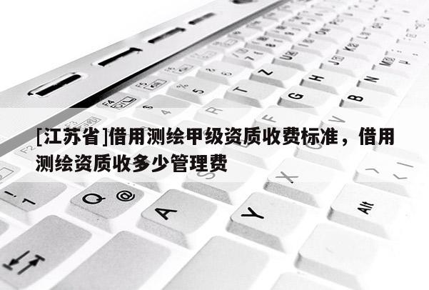 [江蘇省]借用測(cè)繪甲級(jí)資質(zhì)收費(fèi)標(biāo)準(zhǔn)，借用測(cè)繪資質(zhì)收多少管理費(fèi)