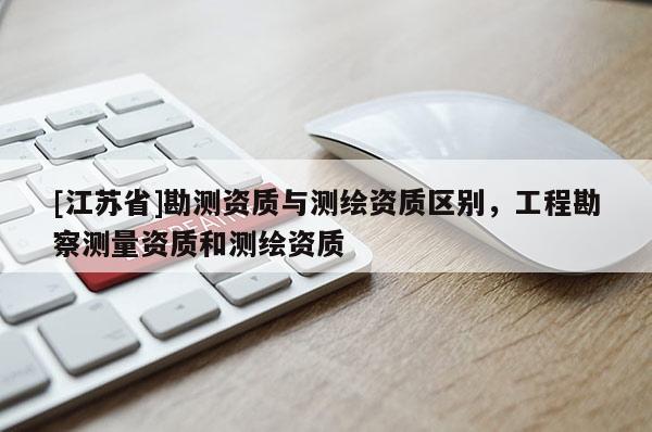 [江蘇省]勘測(cè)資質(zhì)與測(cè)繪資質(zhì)區(qū)別，工程勘察測(cè)量資質(zhì)和測(cè)繪資質(zhì)
