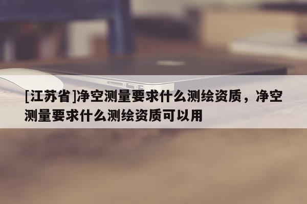 [江蘇省]凈空測量要求什么測繪資質(zhì)，凈空測量要求什么測繪資質(zhì)可以用
