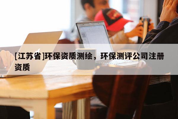 [江蘇省]環(huán)保資質(zhì)測繪，環(huán)保測評公司注冊資質(zhì)