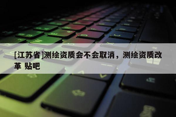 [江蘇省]測(cè)繪資質(zhì)會(huì)不會(huì)取消，測(cè)繪資質(zhì)改革 貼吧