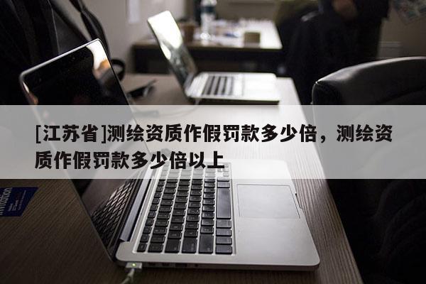 [江蘇省]測繪資質(zhì)作假罰款多少倍，測繪資質(zhì)作假罰款多少倍以上