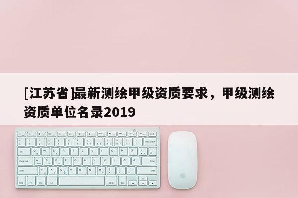 [江蘇省]最新測繪甲級資質(zhì)要求，甲級測繪資質(zhì)單位名錄2019