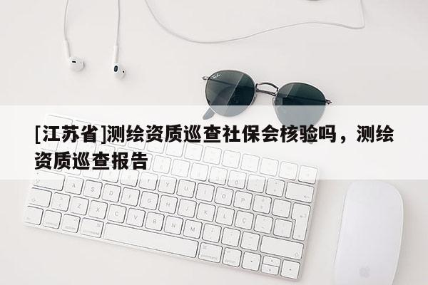 [江蘇省]測繪資質(zhì)巡查社保會核驗嗎，測繪資質(zhì)巡查報告