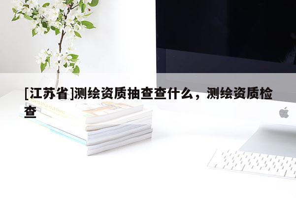 [江蘇省]測(cè)繪資質(zhì)抽查查什么，測(cè)繪資質(zhì)檢查