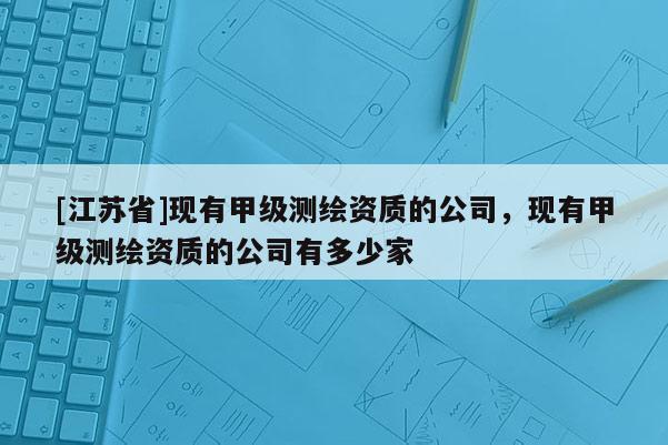 [江蘇省]現(xiàn)有甲級測繪資質(zhì)的公司，現(xiàn)有甲級測繪資質(zhì)的公司有多少家