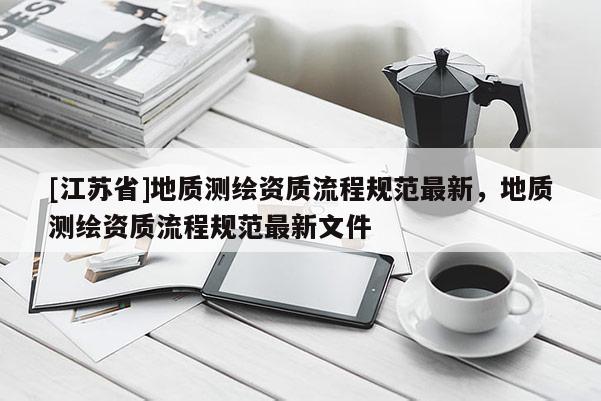 [江蘇省]地質(zhì)測繪資質(zhì)流程規(guī)范最新，地質(zhì)測繪資質(zhì)流程規(guī)范最新文件