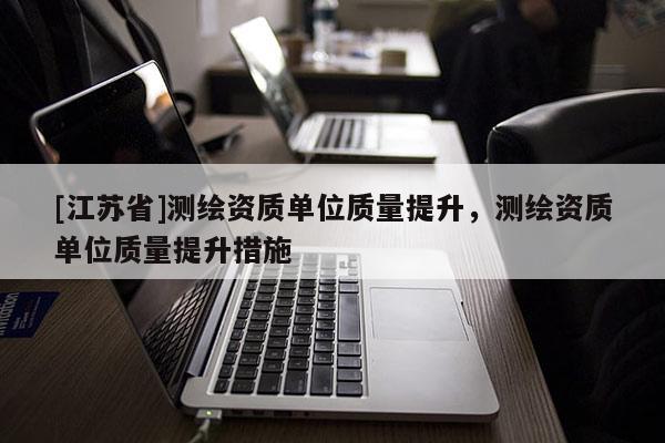 [江蘇省]測(cè)繪資質(zhì)單位質(zhì)量提升，測(cè)繪資質(zhì)單位質(zhì)量提升措施