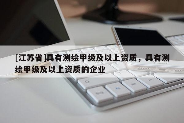 [江蘇省]具有測(cè)繪甲級(jí)及以上資質(zhì)，具有測(cè)繪甲級(jí)及以上資質(zhì)的企業(yè)