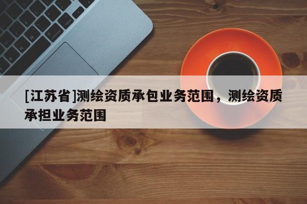 [江蘇省]測(cè)繪資質(zhì)承包業(yè)務(wù)范圍，測(cè)繪資質(zhì)承擔(dān)業(yè)務(wù)范圍