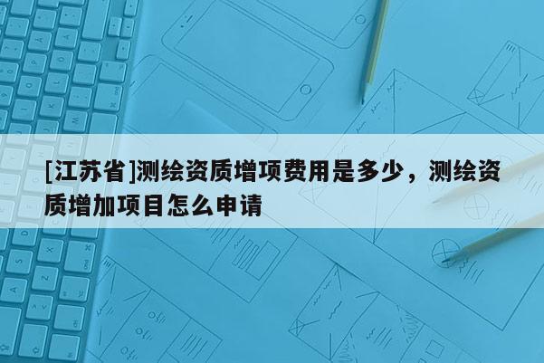 [江蘇省]測(cè)繪資質(zhì)增項(xiàng)費(fèi)用是多少，測(cè)繪資質(zhì)增加項(xiàng)目怎么申請(qǐng)