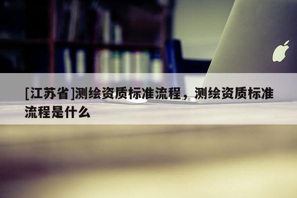 [江蘇省]測繪資質(zhì)標(biāo)準(zhǔn)流程，測繪資質(zhì)標(biāo)準(zhǔn)流程是什么