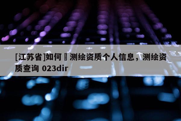 [江蘇省]如何査測繪資質(zhì)個人信息，測繪資質(zhì)查詢 023dir