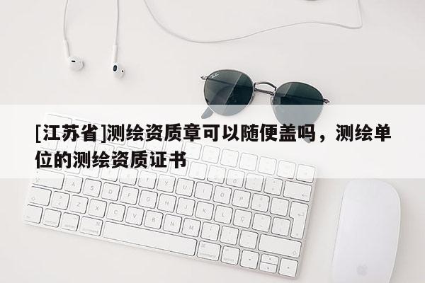 [江蘇省]測(cè)繪資質(zhì)章可以隨便蓋嗎，測(cè)繪單位的測(cè)繪資質(zhì)證書