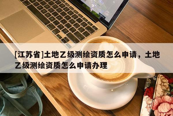 [江蘇省]土地乙級測繪資質(zhì)怎么申請，土地乙級測繪資質(zhì)怎么申請辦理