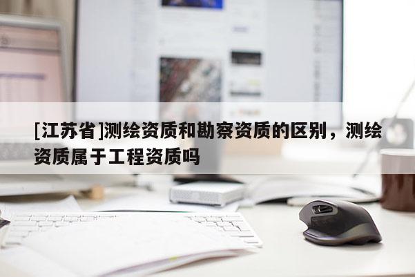 [江蘇省]測(cè)繪資質(zhì)和勘察資質(zhì)的區(qū)別，測(cè)繪資質(zhì)屬于工程資質(zhì)嗎