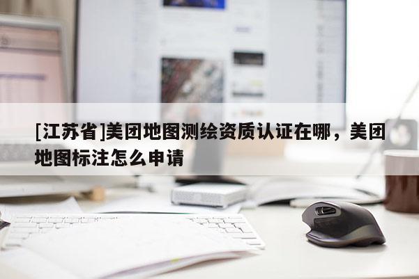 [江蘇省]美團地圖測繪資質認證在哪，美團地圖標注怎么申請