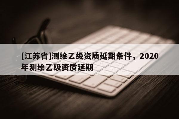 [江蘇省]測繪乙級(jí)資質(zhì)延期條件，2020年測繪乙級(jí)資質(zhì)延期