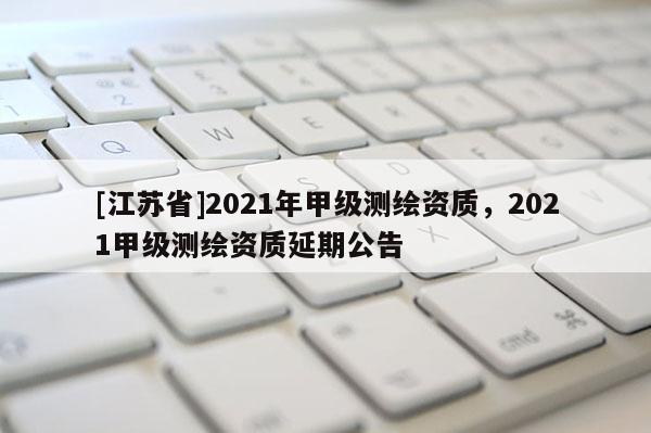 [江蘇省]2021年甲級(jí)測繪資質(zhì)，2021甲級(jí)測繪資質(zhì)延期公告