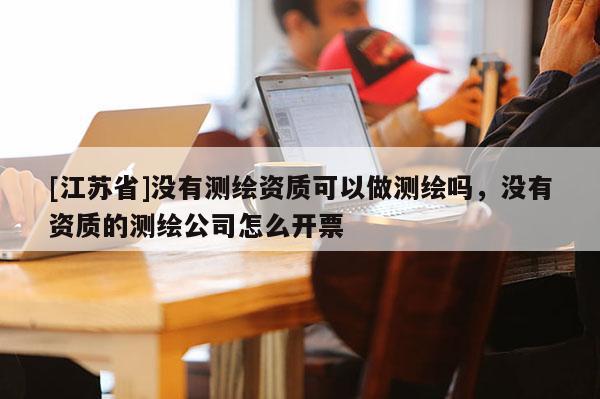 [江蘇省]沒有測(cè)繪資質(zhì)可以做測(cè)繪嗎，沒有資質(zhì)的測(cè)繪公司怎么開票