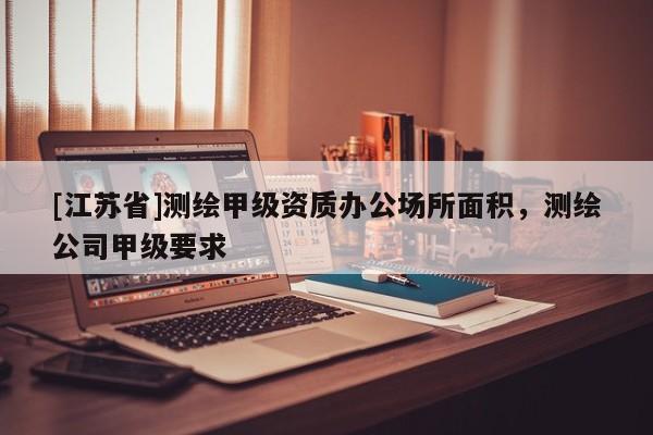 [江蘇省]測(cè)繪甲級(jí)資質(zhì)辦公場(chǎng)所面積，測(cè)繪公司甲級(jí)要求