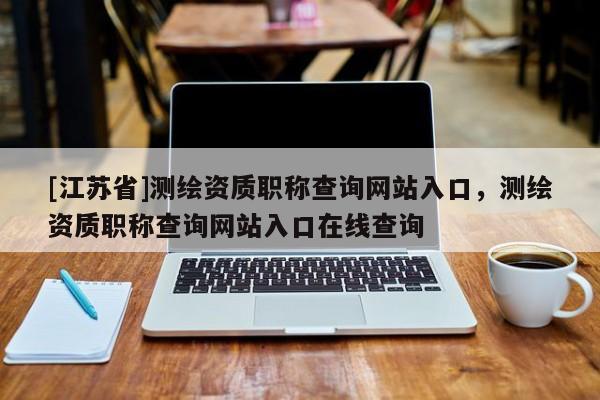 [江蘇省]測繪資質(zhì)職稱查詢網(wǎng)站入口，測繪資質(zhì)職稱查詢網(wǎng)站入口在線查詢