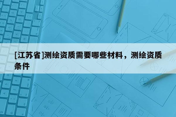 [江蘇省]測(cè)繪資質(zhì)需要哪些材料，測(cè)繪資質(zhì)條件