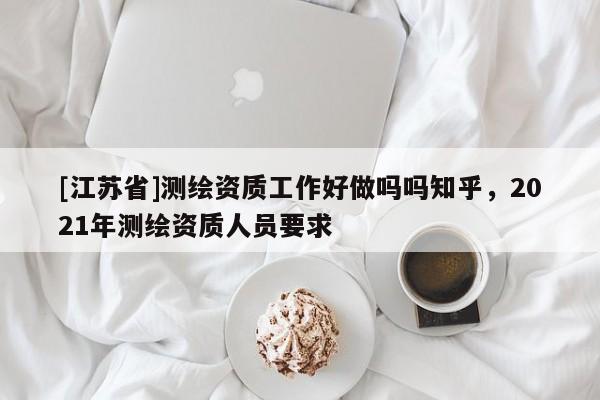[江蘇省]測繪資質(zhì)工作好做嗎嗎知乎，2021年測繪資質(zhì)人員要求