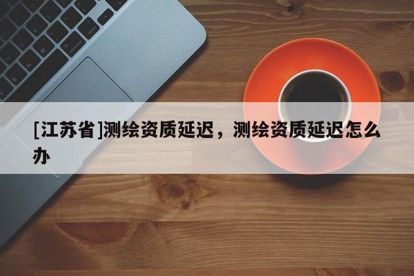 [江蘇省]測(cè)繪資質(zhì)延遲，測(cè)繪資質(zhì)延遲怎么辦
