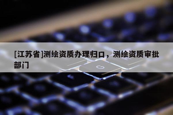[江蘇省]測(cè)繪資質(zhì)辦理歸口，測(cè)繪資質(zhì)審批部門(mén)