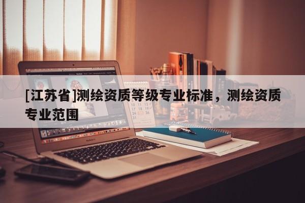 [江蘇省]測(cè)繪資質(zhì)等級(jí)專業(yè)標(biāo)準(zhǔn)，測(cè)繪資質(zhì)專業(yè)范圍
