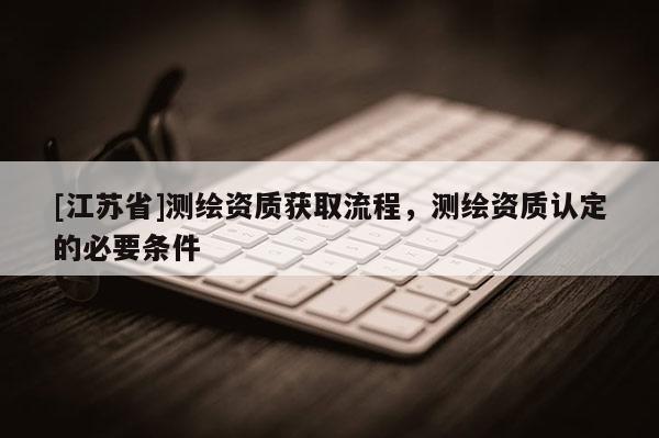 [江蘇省]測(cè)繪資質(zhì)獲取流程，測(cè)繪資質(zhì)認(rèn)定的必要條件